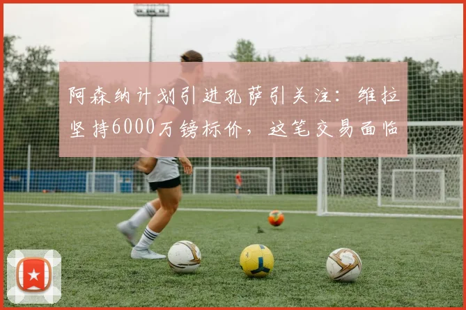阿森纳计划引进孔萨引关注：维拉坚持6000万镑标价，这笔交易面临哪些现实障碍？