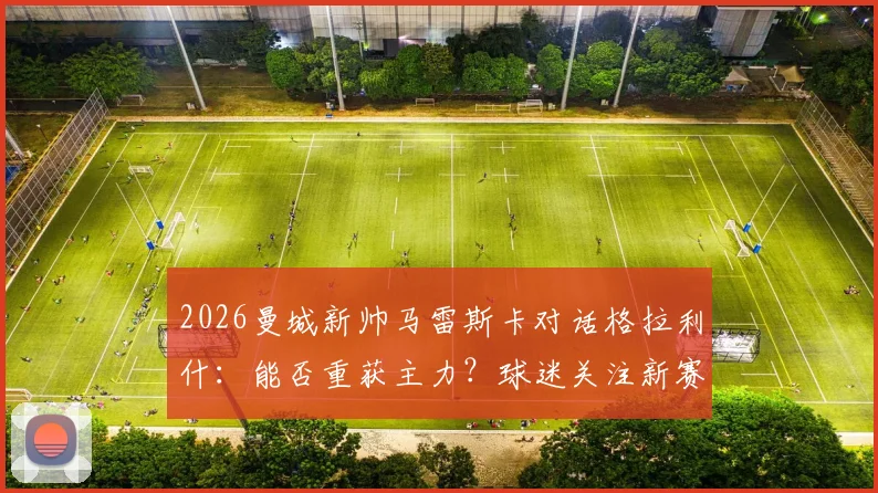 2026曼城新帅马雷斯卡对话格拉利什:能否重获主力?球迷关注新赛季机会