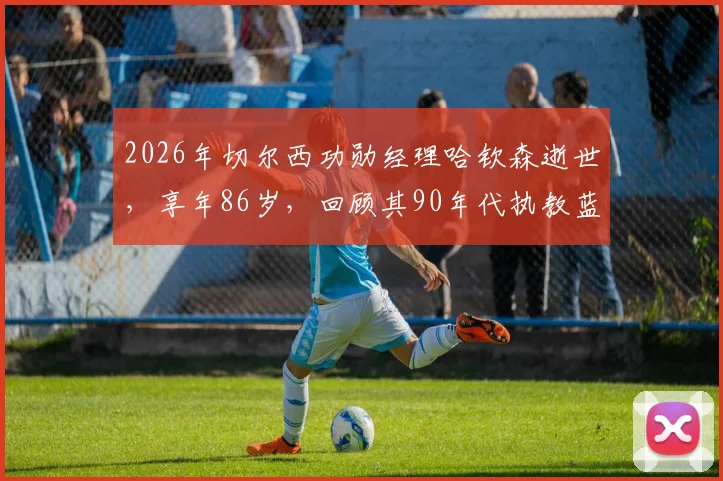 2026年切尔西功勋经理哈钦森逝世,享年86岁,回顾其90年代执教蓝军的生涯与贡献