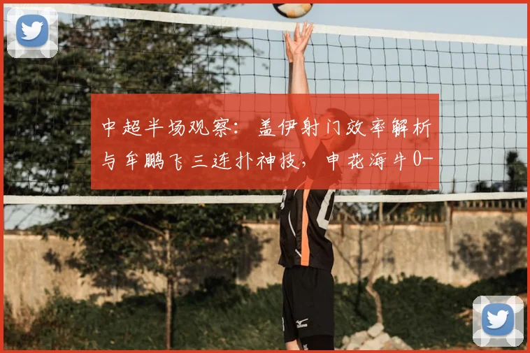 中超半场观察：盖伊射门效率解析与牟鹏飞三连扑神技，申花海牛0-0战术复盘