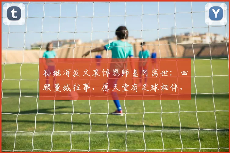 孙继海发文哀悼恩师基冈离世:回顾曼城往事,愿天堂有足球相伴,一路走好