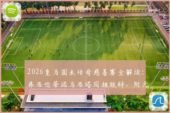 2026皇马国米传奇慈善赛全解读：弗洛伦蒂诺马洛塔同框致辞，附元老赛名单、门票与善款用途