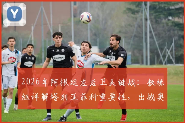 2026年阿根廷左后卫关键战:教练组详解塔利亚菲科重要性,出战奥地利前景分析与伤情更新