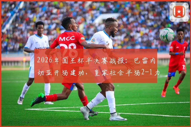 2026年国王杯半决赛战报：巴雷内切亚开场建功，皇家社会半场2-1力压马竞，晋级形势分析