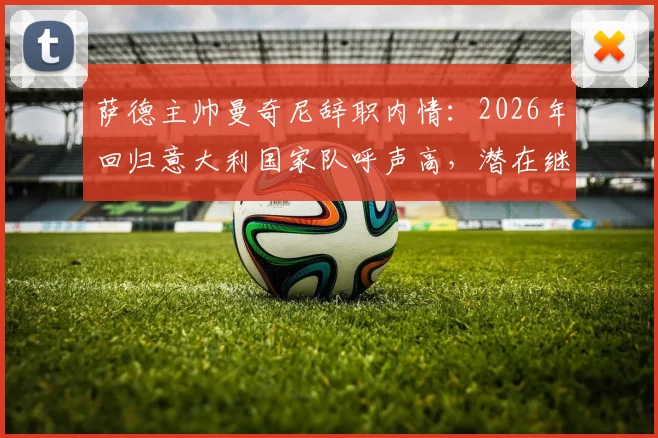 萨德主帅曼奇尼辞职内情：2026年回归意大利国家队呼声高，潜在继任者分析
