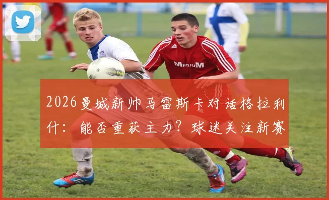 2026曼城新帅马雷斯卡对话格拉利什：能否重获主力？球迷关注新赛季机会
