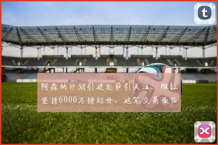 阿森纳计划引进孔萨引关注：维拉坚持6000万镑标价，这笔交易面临哪些现实障碍？